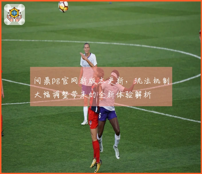 问鼎pg官网新版本更新，玩法机制大幅调整带来的全新体验解析