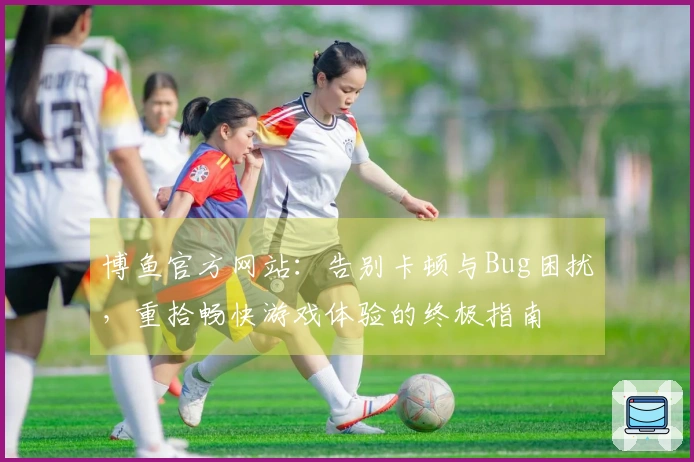 博鱼官方网站：告别卡顿与Bug困扰，重拾畅快游戏体验的终极指南