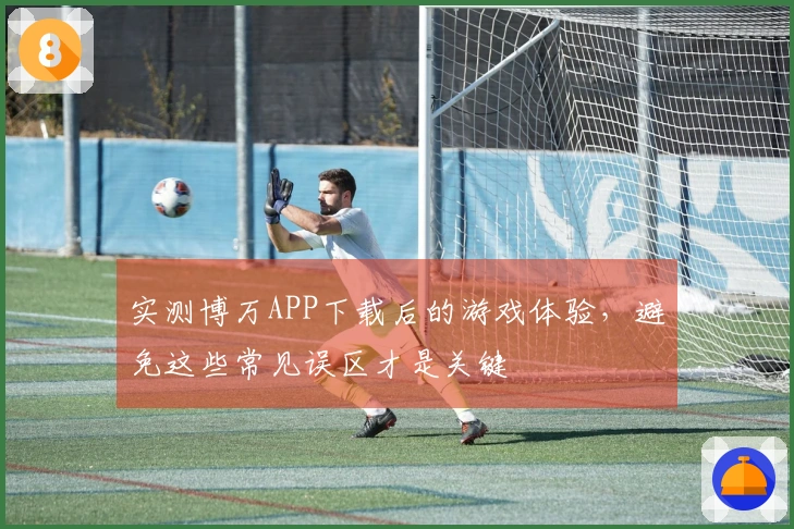 实测博万APP下载后的游戏体验，避免这些常见误区才是关键